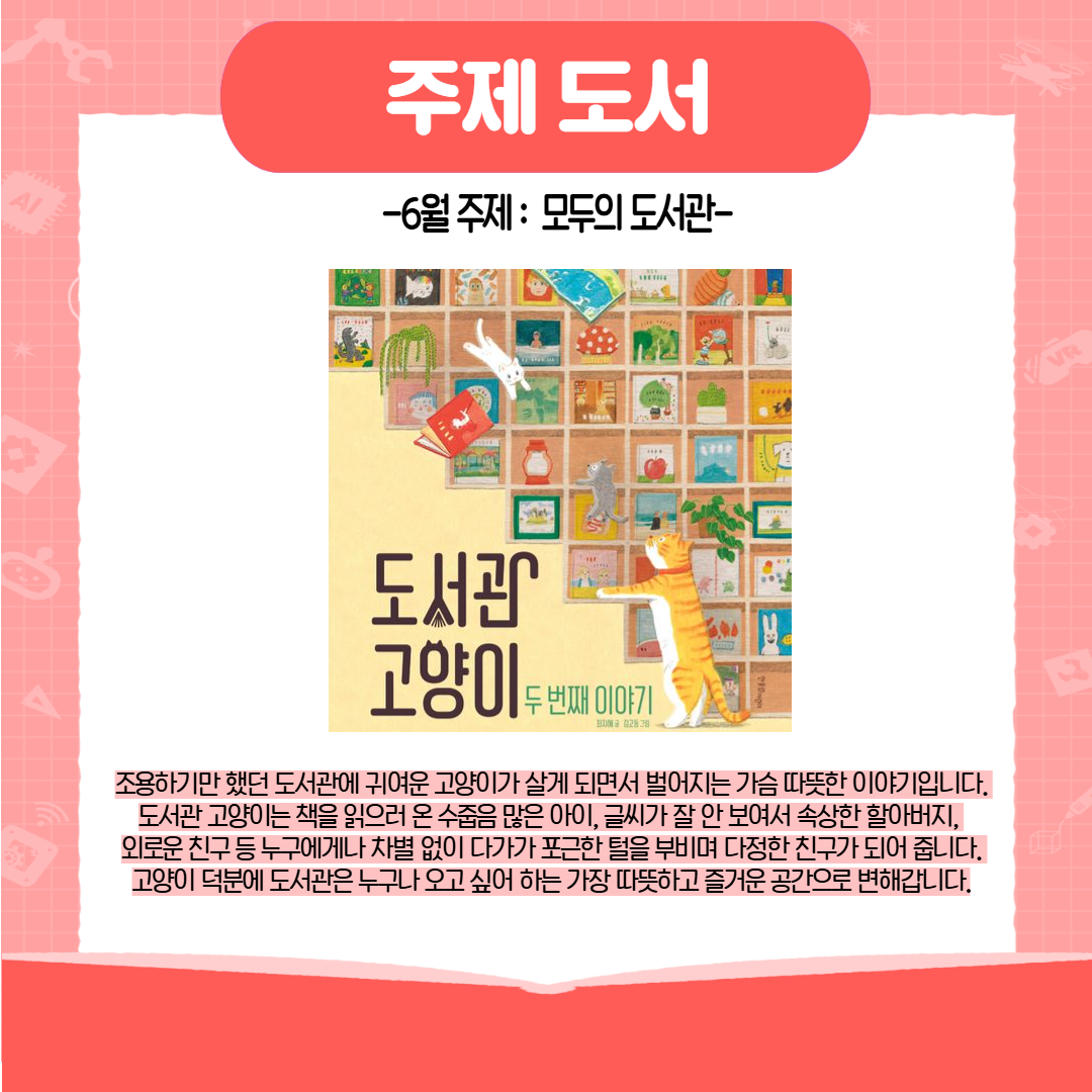 주제 도서 6월 주제 : 모두의 도서관 도서관 고양이 두 번째 이야기 조용하기만 했던 도서관에 귀여운 고양이가 살게 되면서 벌어지는 가슴 따뜻한 이야기입니다. 도서관 고양이는 책을 읽으러 온 수줍음 많은 아이, 글씨가 잘 안 보여서 속상한 할아버지, 외로운 친구 등 누구에게나 차별 없이 다가가 포근한 털을 부비며 다정한 친구가 되어 줍니다. 고양이 덕분에 도서관은 누구나 오고 싶어 하는 가장 따뜻하고 즐거운 공간으로 변해갑니다.